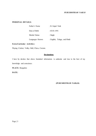 PURUSHOTHAM NAIK B 
PERSONAL DETAILS: 
Page | 3 
Father’s Name : B. Gopal Naik 
Date of Birth : 03-01-1991 
Marital Status : Single 
Languages Known : English, Telugu, and Hindi 
Extra-Curricular Activities: 
Playing Cricket, Valley Ball, Chess, Caroms 
Declaration: 
I here by declare that above furnished information is authentic and true to the best of my 
knowledge and conscience. 
PLACE: Bangalore 
DATE: 
(PURUSHOTHAM NAIK.B) 
