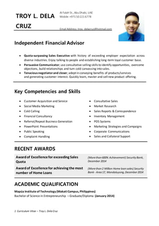 1 Curriculum Vitae – Troy L. Dela Cruz
Independent Financial Advisor
 Quota-surpassing Sales Executive with history of exceeding employer expectation across
diverse industries. Enjoy talking to people and establishing long-term loyal customer base.
 Persuasive Communicator; use consultative selling skills to identify opportunities, overcome
objections, build relationships and turn cold canvassing into sales.
 Tenacious negotiatorand closer; adept in conveying benefits of products/services
and generating customer interest. Quickly learn, master and sell new product offering.
Key Competencies and Skills
 Customer Acquisition and Service
 Social Media Marketing
 Cold Calling
 Financial Consultancy
 Referral/Repeat Business Generation
 PowerPoint Presentations
 Public Speaking
 Complaint Handling
 Consultative Sales
 Market Research
 Sales Reports & Correspondence
 Inventory Management
 POS Systems
 Marketing Strategies and Campaigns
 Corporate Communications
 Sales and Collateral Support
RECENT AWARDS
Awardof Excellencefor exceeding Sales
Quota
(Morethan 600% Achievement) Security Bank,
December 2014
Awardof Excellencefor achieving the most
number of Home Loans
(Morethan 2 Million Home loan sales) Security
Bank - Area 17, Mandaluyong,December2014
ACADEMIC QUALIFICATION
Mapúa Institute of Technology (Makati Campus, Philippines)
Bachelor of Science in Entrepreneurship – Graduate/Diploma (January 2014)
TROY L. DELA
CRUZ
Al Falah St., AbuDhabi, UAE
Mobile: +971 50 221 6778
Email Address: troy_delacruz@hotmail.com
 