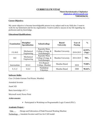 CURRICULUM VITAE
Nilesh Harishchandra Chiplunkar
chiplunkar.nilesh@gmail.com
7208240284(M)
Career Objective:
My career objective is become knowledgeable person in my subject and in my field also. I want to
work for my betterment and for my organization. I want to achieve success in my life regarding my
profession and my knowledge.
Educational Qualifications:
Software Skills:
Creo 2.0 (Indo German Tool Room, Mumbai)
Autodesk Inventor
AutoCAD
Basic knowledge of C++
Microsoft word, Power Point
Achievements:
 Participated in Workshop on Programmable Logic Control (PLC).
Academic Project :
Title : Design and Fabrication of Pedal Powered Washing Machine
Technology : Autodesk Inventor and Creo for CAD model
Examination
Discipline/
Specialization
School/college
Board/
University
Year of
Passing
%
F.E-B.E
Mechanical
Engineering
Rajendra Mane
College of engg. &
Tech,Ratnagiri
Mumbai University
2010-2015
62.93%
(Agg.)
B.E
Mechanical
Engineering
Rajendra Mane
College of engg. &
Tech,Ratnagiri
Mumbai University 2014-2015 70%
Intermediate H.S.C.
D.G.Ruparel
College ,Mumbai
Mumbai Board
2010
75.08%
S. S. C S.S.C
Nandadeep
Vidyalaya
Mumbai Board 2008 90.46%
 