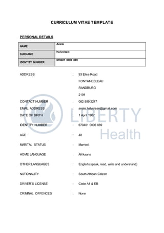 CURRICULUM VITAE TEMPLATE
PERSONAL DETAILS
NAME
Anate
SURNAME
Halvorsen
IDENTITY NUMBER
670401 0006 089
ADDRESS : 93 Elise Road
FONTAINEBLEAU
RANDBURG
2194
CONTACT NUMBER : 082 899 2247
EMAIL ADDRESS : anate.halvorsen@gmail.com
DATE OF BIRTH : 1 April 1967
IDENTITY NUMBER : 670401 0006 089
AGE : 48
MARITAL STATUS : Married
HOME LANGUAGE : Afrikaans
OTHER LANGUAGES : English (speak, read, write and understand)
NATIONALITY : South African Citizen
DRIVER’S LICENSE : Code A1 & EB
CRIMINAL OFFENCES : None
 