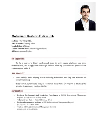 Mohammed Rasheed AL-Khateeb
Mobile: +962795124810.
Date of birth: 17th July 1988.
Marital status: Single.
E-mail address: Mohkhateeb88@gmail.com.
Address: Amman-Jordan.
MY OBJECTIVE
To be a part of a highly professional team, to seek greater challenges and more
responsibilities, and to apply the knowledge obtained from my Education and previous work
experience and widen it.
PERSONALITY
- Task oriented while keeping eye on building professional and long term business and
social relationship
- Hard worker, dynamic and ready to accomplish more than a job requires as I believe that
growing in a company requires stability
EXPERIENCE
- Business Development And Marketing Coordinator at IMEX (International Management
Experts) (1-Sep-2013 to 31-May-2016)
- Teller at Invest Bank (1-Mar-2013 to Aug-2013)
- Business Development Assistant at IMEX (International Management Experts)
(1-Aug-2011 to 28-Feb-2013)
- Trainee at IMEX (International Management Experts)
(1-Feb-2011 to 31-Jul-2011)
 