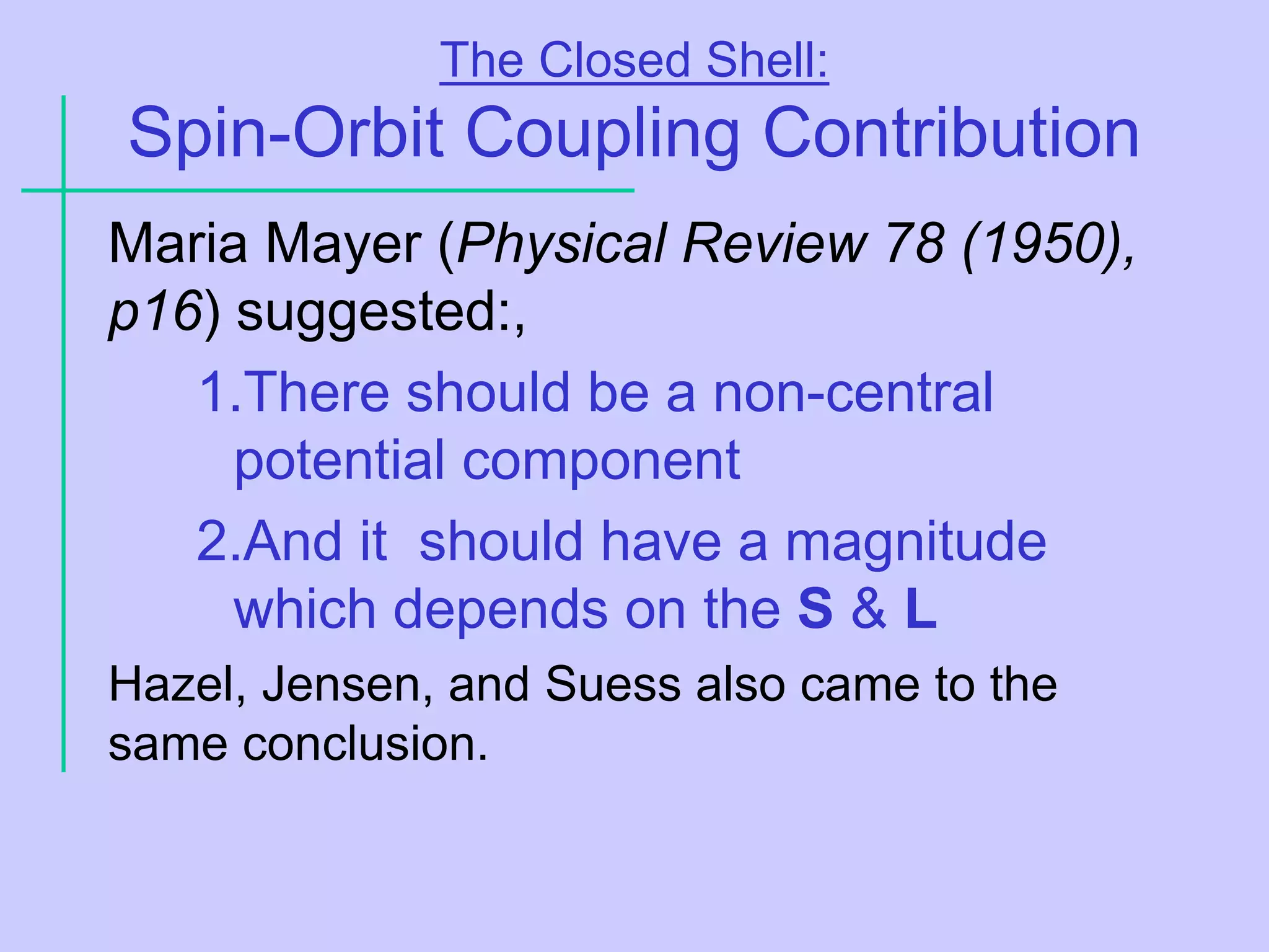 The Closed Shell:
Spin-Orbit Coupling Contribution
Maria Mayer (Physical Review 78 (1950),
p16) suggested:,
1.There should be a non-central
potential component
2.And it should have a magnitude
which depends on the S & L
Hazel, Jensen, and Suess also came to the
same conclusion.
 