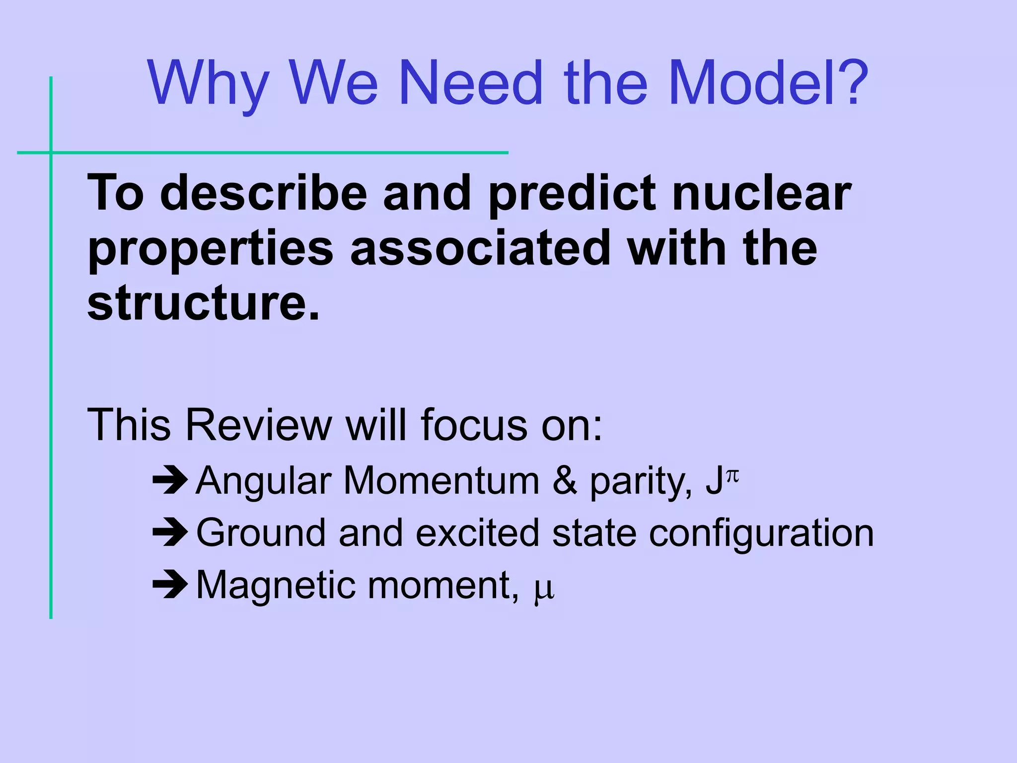 Why We Need the Model?
To describe and predict nuclear
properties associated with the
structure.
This Review will focus on:
Angular Momentum & parity, J
Ground and excited state configuration
Magnetic moment, 
 