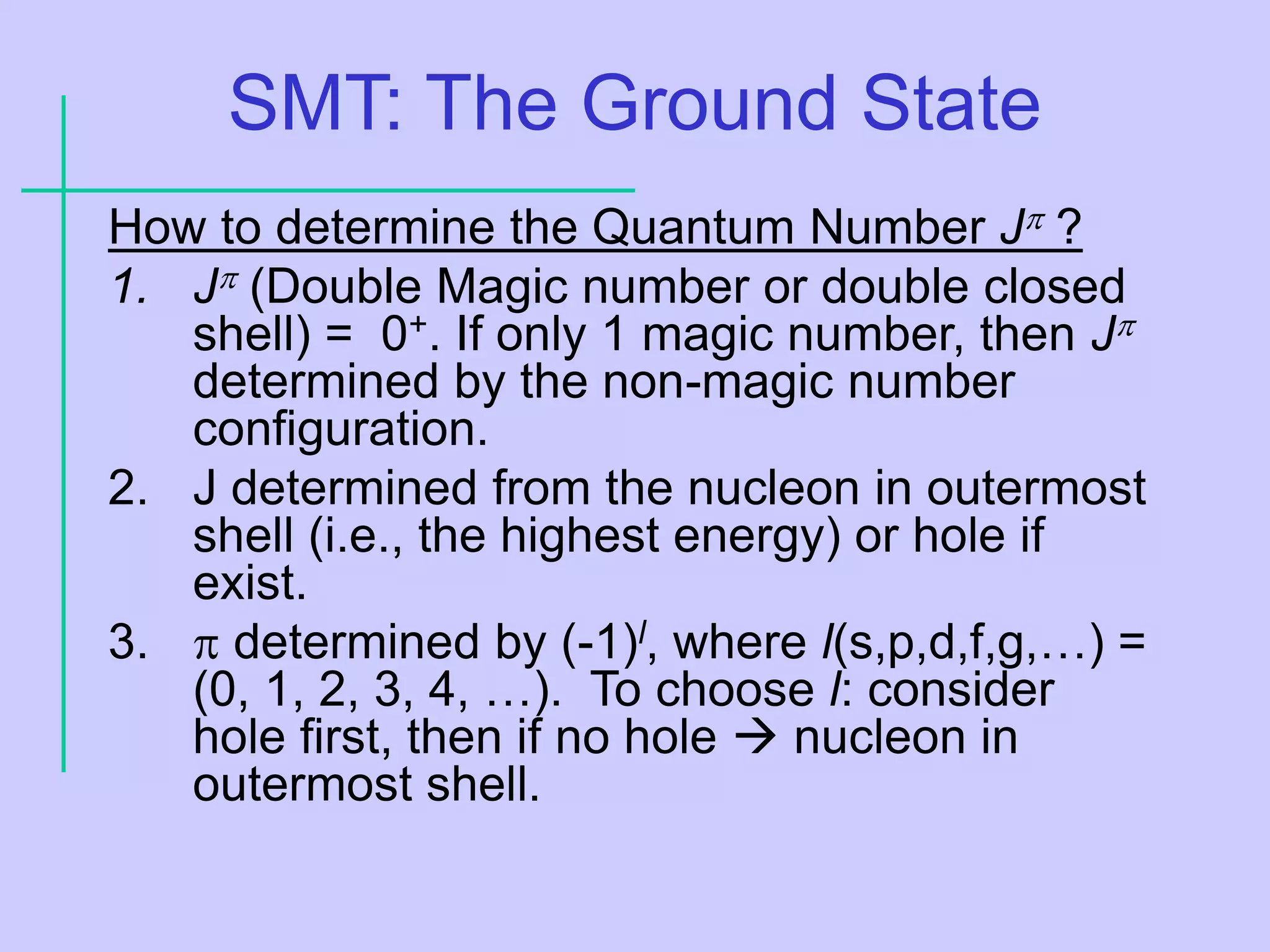 SMT: The Ground State
How to determine the Quantum Number J ?[1]
1. J (Double Magic number or double closed
shell) = 0+. If only 1 magic number, then J
determined by the non-magic number
configuration.
2. J determined from the nucleon in outermost
shell (i.e., the highest energy) or hole if
exist.
3.  determined by (-1)l, where l(s,p,d,f,g,…) =
(0, 1, 2, 3, 4, …). To choose l: consider
hole first, then if no hole  nucleon in
outermost shell.
 