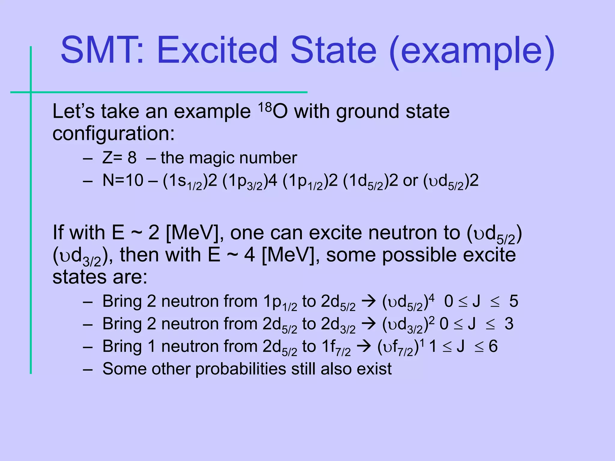 SMT: Excited State (example)
Let’s take an example 18O with ground state
configuration:
– Z= 8 – the magic number
– N=10 – (1s1/2)2 (1p3/2)4 (1p1/2)2 (1d5/2)2 or (d5/2)2
If with E ~ 2 [MeV], one can excite neutron to (d5/2)
(d3/2), then with E ~ 4 [MeV], some possible excite
states are:
– Bring 2 neutron from 1p1/2 to 2d5/2  (d5/2)4 0  J  5
– Bring 2 neutron from 2d5/2 to 2d3/2  (d3/2)2 0  J  3
– Bring 1 neutron from 2d5/2 to 1f7/2  (f7/2)1 1  J  6
– Some other probabilities still also exist
 