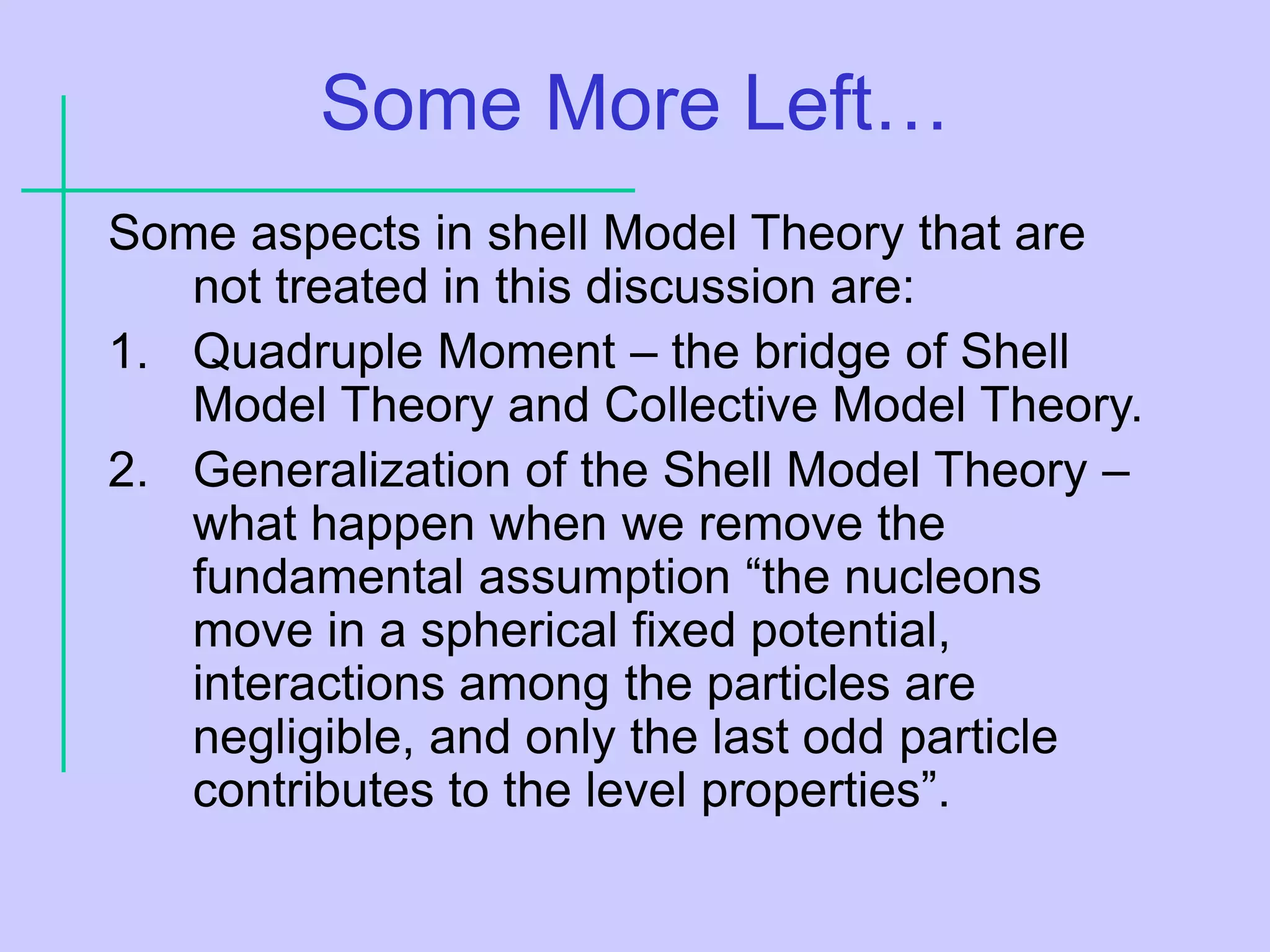 Some More Left…
Some aspects in shell Model Theory that are
not treated in this discussion are:
1. Quadruple Moment – the bridge of Shell
Model Theory and Collective Model Theory.
2. Generalization of the Shell Model Theory –
what happen when we remove the
fundamental assumption “the nucleons
move in a spherical fixed potential,
interactions among the particles are
negligible, and only the last odd particle
contributes to the level properties”.
 