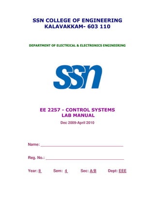 SSN COLLEGE OF ENGINEERING
     KALAVAKKAM- 603 110


DEPARTMENT OF ELECTRICAL & ELECTRONICS ENGINEERING




       EE 2257 - CONTROL SYSTEMS
               LAB MANUAL
                Dec 2009-April 2010




Name: _______________________________________


Reg. No.: _____________________________________


Year: II    Sem: 4         Sec: A/B     Dept: EEE
 