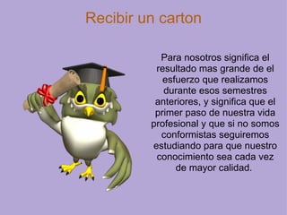 Recibir un carton Para nosotros significa el resultado mas grande de el esfuerzo que realizamos durante esos semestres anteriores, y significa que el primer paso de nuestra vida profesional y que si no somos conformistas seguiremos estudiando para que nuestro conocimiento sea cada vez de mayor calidad.  