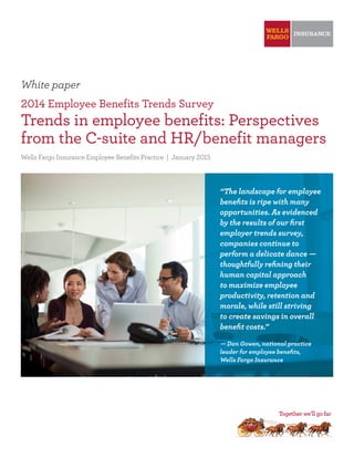 White paper
2014 Employee Benefits Trends Survey
Trends in employee benefits: Perspectives
from the C-suite and HR/benefit managers
Wells Fargo Insurance Employee Benefits Practice | January 2015
“The landscape for employee
benefits is ripe with many
opportunities. As evidenced
by the results of our first
employer trends survey,
companies continue to
perform a delicate dance —
thoughtfully refining their
human capital approach
to maximize employee
productivity, retention and
morale, while still striving
to create savings in overall
benefit costs.”
— Dan Gowen, national practice
leader for employee benefits,
Wells Fargo Insurance
 