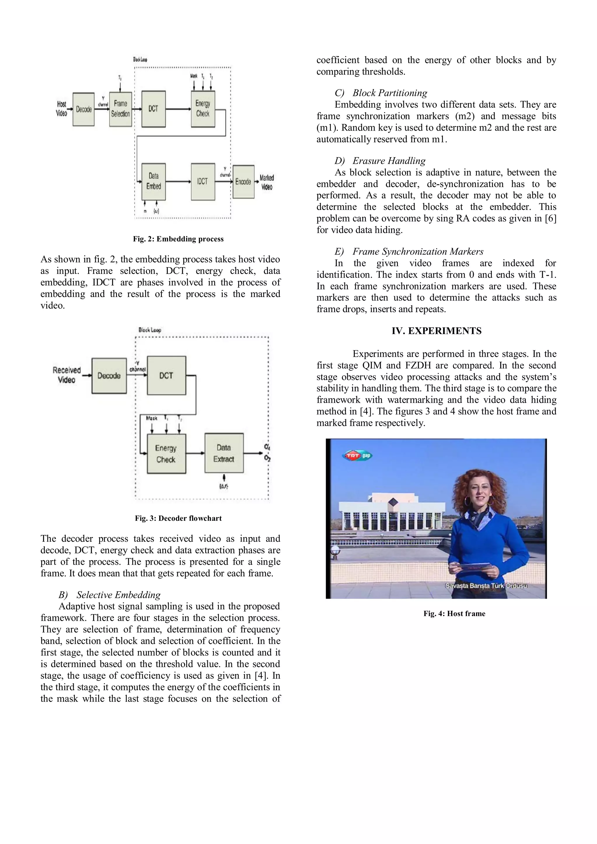 Fig. 2: Embedding process
As shown in fig. 2, the embedding process takes host video
as input. Frame selection, DCT, energy check, data
embedding, IDCT are phases involved in the process of
embedding and the result of the process is the marked
video.
Fig. 3: Decoder flowchart
The decoder process takes received video as input and
decode, DCT, energy check and data extraction phases are
part of the process. The process is presented for a single
frame. It does mean that that gets repeated for each frame.
B) Selective Embedding
Adaptive host signal sampling is used in the proposed
framework. There are four stages in the selection process.
They are selection of frame, determination of frequency
band, selection of block and selection of coefficient. In the
first stage, the selected number of blocks is counted and it
is determined based on the threshold value. In the second
stage, the usage of coefficiency is used as given in [4]. In
the third stage, it computes the energy of the coefficients in
the mask while the last stage focuses on the selection of
coefficient based on the energy of other blocks and by
comparing thresholds.
C) Block Partitioning
Embedding involves two different data sets. They are
frame synchronization markers (m2) and message bits
(m1). Random key is used to determine m2 and the rest are
automatically reserved from m1.
D) Erasure Handling
As block selection is adaptive in nature, between the
embedder and decoder, de-synchronization has to be
performed. As a result, the decoder may not be able to
determine the selected blocks at the embedder. This
problem can be overcome by sing RA codes as given in [6]
for video data hiding.
E) Frame Synchronization Markers
In the given video frames are indexed for
identification. The index starts from 0 and ends with T-1.
In each frame synchronization markers are used. These
markers are then used to determine the attacks such as
frame drops, inserts and repeats.
IV. EXPERIMENTS
Experiments are performed in three stages. In the
first stage QIM and FZDH are compared. In the second
stage observes video processing attacks and the system’s
stability in handling them. The third stage is to compare the
framework with watermarking and the video data hiding
method in [4]. The figures 3 and 4 show the host frame and
marked frame respectively.
Fig. 4: Host frame
 