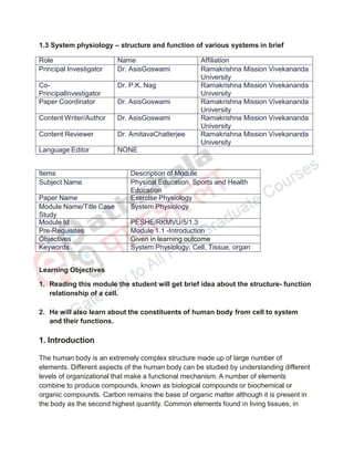 1.3 System physiology – structure and function of various systems in brief
Role Name Affiliation
Principal Investigator Dr. AsisGoswami Ramakrishna Mission Vivekananda
University
Co-
PrincipalInvestigator
Dr. P.K. Nag Ramakrishna Mission Vivekananda
University
Paper Coordinator Dr. AsisGoswami Ramakrishna Mission Vivekananda
University
Content Writer/Author Dr. AsisGoswami Ramakrishna Mission Vivekananda
University
Content Reviewer Dr. AmitavaChatterjee Ramakrishna Mission Vivekananda
University
Language Editor NONE
Items Description of Module
Subject Name Physical Education, Sports and Health
Education
Paper Name Exercise Physiology
Module Name/Title Case
Study
System Physiology
Module Id PESHE/RKMVU/5/1.3
Pre-Requisites Module 1.1 -Introduction
Objectives Given in learning outcome
Keywords System Physiology, Cell, Tissue, organ
Learning Objectives
1. Reading this module the student will get brief idea about the structure- function
relationship of a cell.
2. He will also learn about the constituents of human body from cell to system
and their functions.
1. Introduction
The human body is an extremely complex structure made up of large number of
elements. Different aspects of the human body can be studied by understanding different
levels of organizational that make a functional mechanism. A number of elements
combine to produce compounds, known as biological compounds or biochemical or
organic compounds. Carbon remains the base of organic matter although it is present in
the body as the second highest quantity. Common elements found in living tissues, in
 