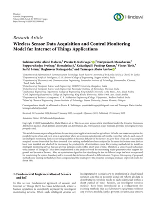 Research Article
Wireless Sensor Data Acquisition and Control Monitoring
Model for Internet of Things Applications
SulaimaLebbe Abdul Haleem,1
Pravin R. Kshirsagar ,2
Hariprasath Manoharan,3
BoppuruRudra Prathap,4
Hemalatha S,5
Kukatlapalli Pradeep Kumar,5
Vineet Tirth,6
Saiful Islam,7
Raghuveer Katragadda,8
and Temesgen Abeto Amibo 9
1
Department of Information & Communication Technology, South Eastern University of Sri Lanka (SEUSL), Oluvil, Sri Lanka
2
Department of Artiﬁcial Intelligence, G. H. Raisoni College of Engineering, Nagpur 440016, India
3
Department of Electronics and Communication Engineering, Panimalar Institute of Technology, Poonamallee, Chennai,
Tamil Nadu, India
4
Department of Computer Science and Engineering, CHRIST University, Bangalore, India
5
Department of Computer Science and Engineering, Panimalar Institute of Technology, Chennai, India
6
Mechanical Engineering Department, College of Engineering, King Khalid University, Abha 61411, Asir, Saudi Arabia
7
Civil Engineering Department, College of Engineering, King Khalid University, Abha 61411, Asir, Saudi Arabia
8
Department of Business Management, V. R. Siddhartha Engineering College, Vijayawada, Andhra Pradesh, India
9
School of Chemical Engineering, Jimma Institute of Technology, Jimma University, Jimma, Oromia, Ethiopia
Correspondence should be addressed to Pravin R. Kshirsagar; pravinrkshirsagarphd@gmail.com and Temesgen Abeto Amibo;
temesgen.abeto@ju.edu.et
Received 20 December 2021; Revised 7 January 2022; Accepted 13 January 2022; Published 17 February 2022
Academic Editor: M Pallikonda Rajasekaran
Copyright © 2022 SulaimaLebbe Abdul Haleem et al. This is an open access article distributed under the Creative Commons
Attribution License, which permits unrestricted use, distribution, and reproduction in any medium, provided the original work is
properly cited.
This article focuses on providing solutions for one important application termed as agriculture. In India, one major occupation for
people living in urban and rural areas is agriculture where an economic rate depends only on the crops they yield. In such cases, if
an intelligent monitoring device is not integrated then it becomes diﬃcult for the farmers to grow their crops and to accomplish
marginal income from what they have invested. Also existing methods have been analyzed in the same ﬁeld where some devices
have been installed and checked for increasing the productivity of horticulture crops. But existing methods fail to install an
intelligent monitoring device that can provide periodic results within short span of time. Therefore, a sensor based technology
with Internet of Things (IoT) has been implemented in the projected work for monitoring major parameters that support the
growth and income of farmers. Also, an optimization algorithm for identifying the loss in diﬀerent crops has been incorporated
for maximizing the system boundary and to transmit data to farmers located in diﬀerent areas. To prove the cogency of proposed
method some existing methods have been compared and the results prove the projected technique produces improved results for
about 58%.
1. Fundamental Implementation of Sensors
and IoT
In this section fundamental approach of sensors and
Internet of Things (IoT) has been deliberated, where a
human operation is completely replaced by intelligent
monitoring devices. When such intelligent devices are
incorporated it is necessary to implement a cloud based
solution and this is possible using IoT where all data is
distributed in wireless mode to each individual within a
short period of time. Sensors, an intelligent wireless
module, have been introduced as a replacement for
existing methods that use laboratory equipment without
any wireless module. In this present circumstance sensors
Hindawi
Scientiﬁc Programming
Volume 2022,Article ID 9099163, 9 pages
https://doi.org/10.1155/2022/9099163
 
