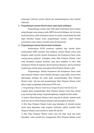 penyerapan informasi potensi daerah dan pengembangannya akan berjalan
   maksimal.
I. Pengembangan muatan lokal berdasar pada aspek kehidupan
           Pengembangan muatan lokal tidak dapat diselesaikan hanya dengan
   pengembangan yang mengacu pada GBPP dan pola kehidupan, hal ini karena
   masih banyaknya aspek kebudayaan daerah itu sendiri yang berbeda dan tidak
   dapat dikaitkan dengan kedua pengembangan tersebut. Aspek tersebut
   memerlukan waktu alokasi tersendiri untuk ekstrakurikuler.
J. Pengembangan muatan lokal berbasis kurikulum
           Pemberlakuan KTSP membawa implikasi bagi sekolah dalam
   melaksanakan KBM sejumlah mata pelajaran, dimana hampir semua mata
   pelajaran sudah memiliki Standar Kompetensi dan Kompetensi Dasar untuk
   masing-masing pelajaran. Sedangkan untuk Mata Pelajaran Muatan Lokal
   yang merupakan kegiatan kurikuler yang harus diajarkan di kelas tidak
   mempunyai Standar Kompetensi dan Kompetensi Dasarnya. Hal ini membuat
   kendala bagi sekolah untuk menerapkan Mata Pelajaran Muatan Lokal.
           Pengembangan. Standar Kompetensi dan Kompetensi Dasar untuk
   mata pelajaran Muatan Lokal bukanlah pekerjaan yang mudah, karena harus
   dipersiapkan berbagai hal untuk dapat mengembangkan Mata Pelajaran
   Muatan Lokal. Ada dua pola pengembangan Mata Pelajaran Muatan Lokal
   dalam rangka menghadapi pelaksanaan KTSP yaitu:
   a. Pengembangan Muatan Lokal Sesuai dengan Kondisi Sekolah Saat Ini
   Langkah dalam pengembangan Mata Pelajaran Muatan Lokal bagi sekolah
   yang memang tidak mampu mengembangkannya, langkah tersebut adalah:
   1) Analisis Mata Pelajaran Muatan Lokal yang ada di sekolah. Apakah masih
   layak dan relevan Mata Pelajaran Muatan Lokal diterapkan di Sekolah
   2) Bila Mata Pelajaran Muatan Lokal yang diterapkan di sekolah tersebut
   masih layak digunakan maka kegiatan berikutnya adalah merubah Mata
   Pelajaran Muatan Lokal tersebut ke dalam SK dan KD
   3) Bila Mata Pelajaran Muatan Lokal yang ada tidak layak lagi untuk
   diterapkan, maka sekolah bisa menggunakan Mata Pelajaran Muatan Lokal
 