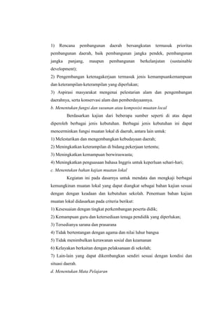 1)   Rencana      pembangunan   daerah    bersangkutan   termasuk   prioritas
pembangunan daerah, baik pembangunan jangka pendek, pembangunan
jangka    panjang,    maupun    pembangunan      berkelanjutan   (sustainable
development);
2) Pengembangan ketenagakerjaan termasuk jenis kemampuankemampuan
dan keterampilan-keterampilan yang diperlukan;
3) Aspirasi masyarakat mengenai pelestarian alam dan pengembangan
daerahnya, serta konservasi alam dan pemberdayaannya.
b. Menentukan fungsi dan susunan atau komposisi muatan local
         Berdasarkan kajian dari beberapa sumber seperti di atas dapat
diperoleh berbagai jenis kebutuhan. Berbagai jenis kebutuhan ini dapat
mencerminkan fungsi muatan lokal di daerah, antara lain untuk:
1) Melestarikan dan mengembangkan kebudayaan daerah;
2) Meningkatkan keterampilan di bidang pekerjaan tertentu;
3) Meningkatkan kemampuan berwiraswasta;
4) Meningkatkan penguasaan bahasa Inggris untuk keperluan sehari-hari;
c. Menentukan bahan kajian muatan lokal
         Kegiatan ini pada dasarnya untuk mendata dan mengkaji berbagai
kemungkinan muatan lokal yang dapat diangkat sebagai bahan kajian sesuai
dengan dengan keadaan dan kebutuhan sekolah. Penentuan bahan kajian
muatan lokal didasarkan pada criteria berikut:
1) Kesesuaian dengan tingkat perkembangan peserta didik;
2) Kemampuan guru dan ketersediaan tenaga pendidik yang diperlukan;
3) Tersedianya sarana dan prasarana
4) Tidak bertentangan dengan agama dan nilai luhur bangsa
5) Tidak menimbulkan kerawanan sosial dan keamanan
6) Kelayakan berkaitan dengan pelaksanaan di sekolah;
7) Lain-lain yang dapat dikembangkan sendiri sesuai dengan kondisi dan
situasi daerah.
d. Menentukan Mata Pelajaran
 