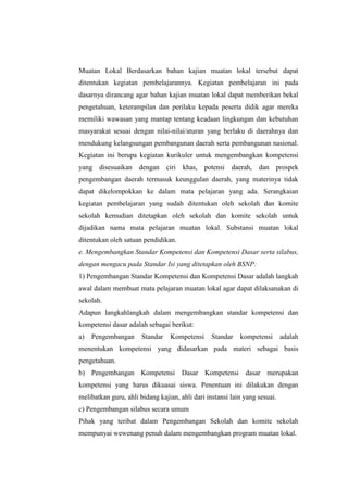 Muatan Lokal Berdasarkan bahan kajian muatan lokal tersebut dapat
ditentukan kegiatan pembelajarannya. Kegiatan pembelajaran ini pada
dasarnya dirancang agar bahan kajian muatan lokal dapat memberikan bekal
pengetahuan, keterampilan dan perilaku kepada peserta didik agar mereka
memiliki wawasan yang mantap tentang keadaan lingkungan dan kebutuhan
masyarakat sesuai dengan nilai-nilai/aturan yang berlaku di daerahnya dan
mendukung kelangsungan pembangunan daerah serta pembangunan nasional.
Kegiatan ini berupa kegiatan kurikuler untuk mengembangkan kompetensi
yang disesuaikan dengan ciri khas,            potensi   daerah, dan prospek
pengembangan daerah termasuk keunggulan daerah, yang materinya tidak
dapat dikelompokkan ke dalam mata pelajaran yang ada. Serangkaian
kegiatan pembelajaran yang sudah ditentukan oleh sekolah dan komite
sekolah kemudian ditetapkan oleh sekolah dan komite sekolah untuk
dijadikan nama mata pelajaran muatan lokal. Substansi muatan lokal
ditentukan oleh satuan pendidikan.
e. Mengembangkan Standar Kompetensi dan Kompetensi Dasar serta silabus,
dengan mengacu pada Standar Isi yang ditetapkan oleh BSNP:
1) Pengembangan Standar Kompetensi dan Kompetensi Dasar adalah langkah
awal dalam membuat mata pelajaran muatan lokal agar dapat dilaksanakan di
sekolah.
Adapun langkahlangkah dalam mengembangkan standar kompetensi dan
kompetensi dasar adalah sebagai berikut:
a)   Pengembangan      Standar   Kompetensi      Standar   kompetensi       adalah
menentukan kompetensi yang didasarkan pada materi sebagai basis
pengetahuan.
b) Pengembangan Kompetensi Dasar Kompetensi dasar merupakan
kompetensi yang harus dikuasai siswa. Penentuan ini dilakukan dengan
melibatkan guru, ahli bidang kajian, ahli dari instansi lain yang sesuai.
c) Pengembangan silabus secara umum
Pihak yang teribat dalam Pengembangan Sekolah dan komite sekolah
mempunyai wewenang penuh dalam mengembangkan program muatan lokal.
 