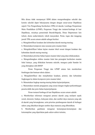 Bila dirasa tidak mempunyai SDM dalam mengembangkan sekolah dan
komite sekolah dapat bekerjasama dengan dengan unsur-unsur Depdiknas
seperti Tim Pengembang Kurikulum (TPK) di daerah, Lembaga Penjaminan
Mutu Pendidikan (LPMP), Perguruan Tinggi dan instansi/lembaga di luar
Depdiknas, misalnya pemerintah Daerah/Bapeda, Dinas Departemen lain
terkait, dunia usaha/industri, tokoh masyarakat. Peran, tugas dan tanggung
jawab TPK secara umum adalah sebagai berikut:
a. Mengidentifikasi keadaan dan kebutuhan daerah masing-masing;
b. Menentukan komposisi atau susunan jenis muatan lokal;
c. Mengidentifikasi bahan kajian muatan lokal sesuai dengan keadaan dan
kebutuhan daerah masing-masing;
d. Menentukan prioritas bahan kajian muatan lokal yang akan dilaksanakan;
e. Mengembangkan silabus muatan lokal dan perangkat kurikulum muatan
lokal lainnya, yang dilakukan bersama sekolah, mengacu pada Standar Isi
yang ditetapkan oleh BSNP
         Peran Perguruan Tinggi dan LPMP antara lain memberikan
bimbingan dan bantuan teknis dalam:
a. Mengidentifikasi dan menjabarkan keadaan, potensi, dan kebutuhan
lingkungan ke dalam komposisi jenis muatan lokal;
b. Menentukan lingkup masing-masing bahan kajian/pelajaran;
c. Menentukan metode pengajaran yang sesuai dengan tingkat perkembangan
peserta didik dan jenis bahan kajian/pelajaran.
         Peran instansi/lembaga di luar Depdiknas secara umum adalah:
a. Memberikan informasi mengenai potensi daerah yang meliputi aspek
sosial, ekonomi, budaya, kekayaan alam, dan sumber daya manusia yang ada
di daerah yang bersangkutan, serta prioritas pembangunan daerah di berbagai
sektor yang dikaitkan dengan sumber daya manusia yang dibutuhkan;
b.   Memberikan      gambaran     mengenai        kemampuan-kemampuan   dan
keterampilan yang diperlukan pada sektor-sektor tertentu;
 