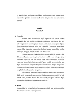 c. Memberikan sumbangan pemikiran, pertimbangan, dan tenaga dalam
  menentukan prioritas muatan lokal sesuai dengan nilai-nilai dan norma
  setempat.




                                  BAB III
                                PENUTUP


A. Simpulan
           Sumber bahan muatan lokal dapat diperoleh dari banyak sumber
  antara lain dari nara sumber, pengalaman lingkungan, hasil diskusi dari para
  ahli yang relevan dan sebagainya. Dalam pelaksanaan proses pembelajaran
  selalu menyangkut berbagai unsur atau komponen . Menyusun perencanaan
  muatan lokal juga akan menyangkut berbagai aspek, antara lain: sumber
  bahan ajar, pengajar, metode, media, dana dan evaluasi.
           Sebagai salah satu kurikulum dalam dunia pendidikan, Muatan Lokal
  dalam pembelajarannya banyak ditemukan kendala dan rintangan yang
  ditemukan antara lain dari segi: peserta didik, guru, administrasi, sarana dan
  prasarana, bahkan kurikulumnya sendiri. Tetapi kendala tersebut lambat laun
  dapat di minimalisir dengan berbagai metode antara lain dengan mengadakan
  pelatihan bagi para pengajar, lebih memantapkan kurikulum, dengan evaluasi
  yang berkesinambungan dan sebagainya.
           Muatan lokal perlu untuk diberikan kepada peserta didik agar peserta
  didik lebih mengetahui dan mencintai budaya daerahnya sendiri, berbudi
  pekerti luhur, mandiri, kreatif dan profesional yang pada akhirnya dapat
  menumbuhkan rasa cinta kepada budaya tanah air.


B. Saran
  Muatan lokal itu perlu diberikan kepada peserta didik agar lebih mengetahui
  dan mencintai budaya daerahnya sendiri.
 