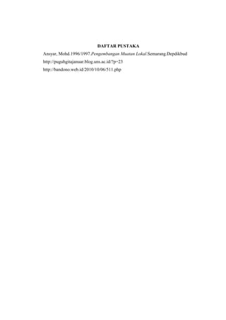 DAFTAR PUSTAKA
Ansyar, Mohd.1996/1997.Pengembangan Muatan Lokal.Semarang.Depdikbud
http://puguhgitajanuar.blog.uns.ac.id/?p=23
http://bandono.web.id/2010/10/06/511.php
 