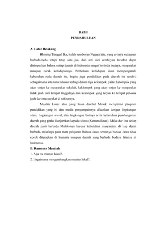 BAB I
                               PENDAHULUAN


A. Latar Belakang
       Bhineka Tunggal Ika, itulah semboyan Negara kita, yang artinya walaupun
berbeda-beda tetapi tetap satu jua, dari arti dari semboyan tersebut dapat
disimpulkan bahwa setiap daerah di Indonesia sangat berbeda budaya, masyarakat
maupun corak kehidupannya. Perbedaan kehidupan akan mempengaruhi
kebutuhan pada daerah itu, begitu juga pendidikan pada daerah itu sendiri,
sebagaimana kita tahu lulusan terbagi dalam tiga kelompok, yaitu; kelompok yang
akan terjun ke masyarakat sekolah, keklompok yang akan terjun ke masyarakat
tidak jauh dari tempat tinggalnya dan kelompok yang terjun ke tempat pelosok
jauh dari masyarakat di sekitarnya.
       Muatan Lokal atau yang biasa disebut Mulok merupakan program
pendidikan yang isi dan media penyampainnya dikaitkan dengan lingkungan
alam, lingkungan sosial, dan lingkungan budaya serta kebutuhan pembangunan
daerah yang perlu dianjurrkan kepada siswa (Kemendiknas). Maka dari itu setiap
daerah pasti berbeda Mulok-nya karena kebutuhan masyarakat di tiap derah
berbeda, misalnya pada mata pelajaran Bahasa Jawa, tentunya bahasa Jawa tidak
cocok diterapkan di Sumatra maupun daerah yang berbeda budaya lainnya di
Indonesia.
B. Rumusan Masalah
1. Apa itu muatan lokal?.
2. Bagaimana mengembangkan muatan lokal?.
 