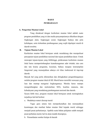 BAB II
                               PEMBAHASAN


A. Pengertian Muatan Lokal
               Yang dimaksud dengan kurikulum muatan lokal adalah suatu
     program pendidikan yang isi dan media penyampaiannya dikaitkan dengan
     lingkungan alam, lingkungan sosial, lingkungan budaya dan pola
     kehidupan, serta kebutuhan pembangunan yang wajib dipelajari murid di
     daerah tersebut.
B.   Tujuan Muatan Lokal
     Kurikulum muatan lokal bertujuan untuk mendukung dan memperkuat
     pencapaian tujuan pendidikan nasional dan tujuan pendidikan dasar. Untuk
     mencapai tujuan-tujuan yang lebihtinggi, pelaksanaan kurikulum muatan
     lokal harus mempertimbangkan keanekaragaman adat istiadat, tata cara
     dan tata krama pergaulan, kesenian, bahasa maupun keterampilan
     fungsional yang menunjukkan adanya ciri khas tradisional di tiap-tiap
     daerah.
     Banyak hal yang perlu dilestarikan dan ditingkatkan pengembangannya
     melalui program muatan lokal di SD. Murid harus memiliki wawasan yang
     luas dan mantap mengenai lingkungannya. Mereka harus mampu
     mengembangkan       dan   melestarikan   SDA,   kualitas   manusia,   dan
     kebudayaan yang mendukung pembangunan nasional dan daerah.
     Secara lebih rinci, program muatan lokal bertujuan untuk meningkatkan
     terjadinya hal-hal berikut:
     a. Mudahnya materi diserap murid
               Tugas guru antara lain memperkenalkan dan menunjukkan
     keuntungan dan manfaat bahan muatan likal kepada murid sehingga
     menjadi pusat perhatiannya. Apabila suatu bahan pelajatan sudah menjadi
     pusat perhatian murid, hal itu akan mudah diserapnya.
     b. Pemanfaatan sumber belajar di daerah
 
