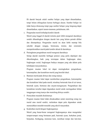 Di daerah banyak sekali sumber belajar yang dapat dimanfaatkan,
   tetapi belum difungsikan karena berbagai alasan. Sumber belajar ini
   tidak hanya dirancang tetapi juga sumber belajar yang langsung dapat
   dimanfaatkan, seperti tanam-tanaman, perkebunan, dsb.
c. Pengenalan murid terhadap kondisi daerah
   Murid yang tinggal di daerah tertentu pasti lebih mengenal daerahnya
   sendiri dibandingkan dengan daerah lain yang belum pernah dilihat
   dan ditempuhnya. Pengenalan murid itu akan lebih mantap bila
   sekolah   dengan   sengaja,      berencana,   teratur,   dan   sistematis
   memperkenalkan murid pada kondisi aktual di daerahnya.
d. Peningkatan pengetahuan murid mengenai daerahnya
   Setiap daerah memiliki berbagai potensi yang perlu dipelajari dan
   dikembangkan, baik yang tersimpan dalam lingkungan alam,
   lingkungan sosial, lingkungan budaya maupun yang ada dalam pola
   kehidupan masyarakatnya.
   Program   muatan lokal     ini    dapat   meningkatkan pengetahuan,
   keterampilan, dan kemahiran murid yang bersifat lokal.
e. Bantuan murid pada dirinya dan orang tuanya.
   Program muatan lokal dapat memberikan pengetahuan, keterampilan
   dan kemahiran lokal pada murid, misalnay berternak ikan di air tawar,
   beternak ayam, bertenun dan anyam-menganyam. Pengetahuan dan
   kemahiran tersebut dapat digunakan murid untuk meringankan beban
   tanggungan orang tuanya dan menolong dirinya sendiri.
f. Pemecahan masalah disekitarnya
   Program muatan lokal tidak dimaksudkan untuk menolong orang tua
   murid atau murid sendiri, melainkan dapat pula digunakan untuk
   memecahkan masalah-masalah yang ada di masyarakat.
g. Keakraban murid dengan lingkungannya
   Murid yang benar-benar mengenal lingkungannya akan mengetahui
   tempat-tempat orang bertanam padi, beternak ayam, berkebun jeruk,
   berjualan, berdagang, menenun kain, membuat tempe dan lain-lain.
 