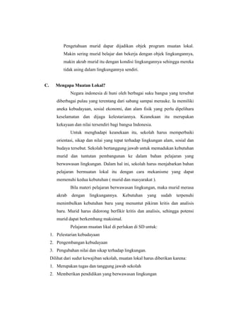 Pengetahuan murid dapar dijadikan objek program muatan lokal.
            Makin sering murid belajar dan bekerja dengan objek lingkungannya,
            makin akrab murid itu dengan kondisi lingkungannya sehingga mereka
            tidak asing dalam lingkungannya sendiri.


C.      Mengapa Muatan Lokal?
                Negara indonesia di huni oleh berbagai suku bangsa yang tersebat
        diberbagai pulau yang terentang dari sabang sampai merauke. Ia memiliki
        aneka kebudayaan, sosial ekonomi, dan alam fisik yang perlu dipelihara
        keselamatan dan dijaga kelestariannya. Keanekaan itu merupakan
        kekayaan dan nilai tersendiri bagi bangsa Indonesia.
                Untuk menghadapi keanekaan itu, sekolah harus memperbaiki
        orientasi, sikap dan nilai yang tepat terhadap lingkungan alam, sosial dan
        budaya tersebut. Sekolah bertanggung jawab untuk memadukan kebutuhan
        murid dan tuntutan pembangunan ke dalam bahan pelajaran yang
        berwawasan lingkungan. Dalam hal ini, sekolah harus menjabarkan bahan
        pelajaran bermuatan lokal itu dengan cara mekanisme yang dapat
        memenuhi kedua kebutuhan ( murid dan masyarakat ).
                Bila materi pelajaran berwawasan lingkungan, maka murid merasa
        akrab   dengan    lingkungannya.    Kebutuhan     yang    sudah   terpenuhi
        menimbulkan kebutuhan baru yang menuntut pikiran kritis dan analisis
        baru. Murid harus didorong berfikir kritis dan analisis, sehingga potensi
        murid dapat berkembang maksimal.
                Pelajaran muatan likal di perlukan di SD untuk:
     1. Pelestarian kebudayaan
     2. Pengembangan kebudayaan
     3. Pengubahan nilai dan sikap terhadap lingkungan.
     Dilihat dari sudut kewajiban sekolah, muatan lokal harus diberikan karena:
     1. Merupakan tugas dan tanggung jawab sekolah
     2. Memberikan pendidikan yang berwawasan lingkungan
 