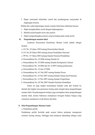 3. Dapat memenuhi kebutuhan murid dan pembangunan masyarakat di
        lingkungan tertentu.
  Dilihat dari sudut kepentingan murid, muatan lokal harus diberikan karena:
  1. Dapat mengakrabkan murid dengan lingkungannya
  2. Melatih murid berpikir kritis dan analisis
  3. Dapat mengembangkan potensi yang tersimpan pada setiap murid
D.      Pengembangan muatan lokal
            Landasan Penyusunan Kurikulum Muatan Lokal adalah sebagai
     berikut:
     a. UU No. 22 tahun 1999 tentang Pemerintahan Daerah
     b. UU No.20 Tahun 2003 tentang Sistem Pendidikan Nasional
     c. PP No. 19 Tahun 2005 tentang Standar Nasional Pendidikan
     d. Permendiknas No. 22/2006 tentang Standar Isi
     e. Permendiknas No. 23/2006 tentang Standar Kompetensi Lulusan
     f. Permendiknas No. 24/2006 dan No. 6/2007 tentang pelaksanaan
     g. Permendiknas No. 22 dan 23/2006
     h. Permendiknas No. 41 Thn 2007 tentang Standar Proses
     i. Permendiknas No. 24 Thn 2007 tentang Standar Sarana dan Prasarana
     j. Permendiknas No. 19 Thn 2007 tentang Standar Pengelolaan
     k. Permendiknas No. 20 Thn 2007 Standar Penilaian Pendidikan
            Selain itu juga tingkat kemampuan berpikir anak dari konkrit ke
     abstrak dan tingkat rasa penasaran insting anak menjadi dasar pengembangan
     muatan lokal. Keanekaragaman budaya juga merupakan dasar pengembangan
     muatan lokal, karena Indonesia mempunyai beragam budaya bangsa yang
     semuanya mempunyai corak khusus dan khas.


E. Pola Pengembangan Muatan Lokal
     a. Pendekatan politik
     Pendekatan politik bertolak pada asumsi bahwa pelajaran mempunyai
     otonomi masing masing. Sehingga mata pelajaran dipandang sebagai suatu
 