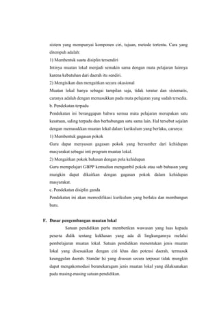 sistem yang mempunyai komponen ciri, tujuan, metode tertentu. Cara yang
   ditempuh adalah:
   1) Membentuk suatu disiplin tersendiri
   Intinya muatan lokal menjadi semakin sama dengan mata pelajaran lainnya
   karena kebutuhan dari daerah itu sendiri.
   2) Mengisikan dan mengaitkan secara okasional
   Muatan lokal hanya sebagai tampilan saja, tidak teratur dan sistematis,
   caranya adalah dengan memasukkan pada mata pelajaran yang sudah tersedia.
   b. Pendekatan terpadu
   Pendekatan ini beranggapan bahwa semua mata pelajaran merupakan satu
   kesatuan, saling terpadu dan berhubungan satu sama lain. Hal tersebut sejalan
   dengan memasukkan muatan lokal dalam kurikulum yang berlaku, caranya:
   1) Membentuk gagasan pokok
   Guru dapat menyusun gagasan pokok yang bersumber dari kehidupan
   masyarakat sebagai inti program muatan lokal.
   2) Mengaitkan pokok bahasan dengan pola kehidupan
   Guru mempelajari GBPP kemudian mengambil pokok atau sub bahasan yang
   mungkin dapat dikaitkan dengan gagasan pokok dalam kehidupan
   masyarakat.
   c. Pendekatan disiplin ganda
   Pendekatan ini akan memodifikasi kurikulum yang berlaku dan membangun
   baru.


F. Dasar pengembangan muatan lokal
           Satuan pendidikan perlu memberikan wawasan yang luas kepada
   peserta didik tentang kekhasan yang ada di lingkungannya melalui
   pembelajaran muatan lokal. Satuan pendidikan menentukan jenis muatan
   lokal yang disesuaikan dengan ciri khas dan potensi daerah, termasuk
   keunggulan daerah. Standar Isi yang disusun secara terpusat tidak mungkin
   dapat mengakomodasi beranekaragam jenis muatan lokal yang dilaksanakan
   pada masing-masing satuan pendidikan.
 