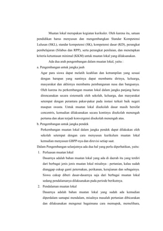 Muatan lokal merupakan kegiatan kurikuler. Oleh karena itu, satuan
pendidikan harus menyusun dan mengembangkan Standar Kompetensi
Lulusan (SKL), standar kompetensi (SK), kompetensi dasar (KD), perangkat
pembelajaran (Silabus dan RPP), serta perangkat penilaian, dan menetapkan
kriteria ketuntasan minimal (KKM) untuk muatan lokal yang dilaksanakan.
        Ada dua arah pengembangan dalam muatan lokal, yaitu :
a. Pengembangan untuk jangka jauh
  Agar para siswa dapat melatih keahlian dan ketrampilan yang sesuai
  dengan harapan yang nantinya dapat membantu dirinya, keluarga,
  masyarakat dan akhirnya membantu pembangunan nusa dan bangsanya.
  Oleh karena itu perkembangan muatan lokal dalam jangka panjang harus
  direncanakan secara sistematik oleh sekolah, keluarga, dan masyarakat
  setempat dengan perantara pakar-pakar pada instasi terkait baik negeri
  maupun swasta. Untuk muatan lokal disekolah dasar masih bersifat
  concentris, kemudian dilaksanakan secara kontinyu disekolah menengah
  pertama dan akan terjadi konvergensi disekolah menengah atas.
b. Pengembangan untuk jangka pendek
  Perkembangan muatan lokal dalam jangka pendek dapat dilakukan oleh
  sekolah setempat dengan cara menyusun kurikulum muatan lokal
  kemudian menyusun GBPP-nya dan direvisi setiap saat.
Dalam Pengembangan selanjutnya ada dua hal yang perlu diperhatikan, yaitu:
1. Perluasan muatan lokal
    Dasarnya adalah bahan muatan lokal yang ada di daerah itu yang terdiri
    dari berbagai jenis jenis muatan lokal misalnya : pertanian, kalau sudah
    dianggap cukup ganti peternakan, perikanan, kerajianan dan sebagainya.
    Siswa cukup diberi dasar-dasarnya saja dari berbagai muatan lokal
    sedang pendalamanya dilaksanakan pada periode berikutnya.
2. Pendalaman muatan lokal
    Dasarnya adalah bahan muatan lokal yang sudah ada kemudian
    diperdalam samapai mendalam, misalnya masalah pertanian dibicarakan
    dan dilaksanakan mengenai bagaimana cara memupuk, memelihara,
 