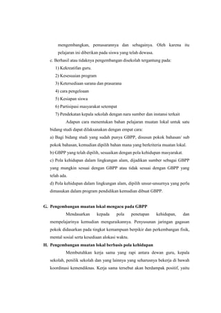 mengembangkan, pemasarannya dan sebagainya. Oleh karena itu
       pelajaran ini diberikan pada siswa yang telah dewasa.
   c. Berhasil atau tidaknya pengembangan disekolah tergantung pada:
      1) Kekreatifan guru.
      2) Kesesuaian program
      3) Ketersediaan sarana dan prasarana
      4) cara pengeloaan
      5) Kesiapan siswa
      6) Partisipasi masyarakat setempat
      7) Pendekatan kepala sekolah dengan nara sumber dan instansi terkait
            Adapun cara menentukan bahan pelajaran muatan lokal untuk satu
   bidang studi dapat dilaksanakan dengan empat cara:
   a) Bagi bidang studi yang sudah punya GBPP, disusun pokok bahasan/ sub
   pokok bahasan, kemudian dipilih bahan mana yang berkriteria muatan lokal.
   b) GBPP yang telah dipilih, sesuaikan dengan pola kehidupan masyarakat.
   c) Pola kehidupan dalam lingkungan alam, dijadikan sumber sebagai GBPP
   yang mungkin sesuai dengan GBPP atau tidak sesuai dengan GBPP yang
   telah ada.
   d) Pola kehidupan dalam lingkungan alam, dipilih unsur-unsurnya yang perlu
   dimasukan dalam program pendidikan kemudian dibuat GBPP.


G. Pengembangan muatan lokal mengacu pada GBPP
            Mendasarkan       kepada    pola      penetapan    kehidupan,    dan
   mempelajarinya kemudian menguraikannya. Penyusunan jaringan gagasan
   pokok didasarkan pada tingkat kemampuan berpikir dan perkembangan fisik,
   mental sosial serta kesediaan alokasi waktu.
H. Pengembangan muatan lokal berbasis pola kehidupan
            Membutuhkan kerja sama yang rapi antara dewan guru, kepala
   sekolah, penilik sekolah dan yang lainnya yang seharusnya bekerja di bawah
   koordinasi kemendiknas. Kerja sama tersebut akan berdampak positif, yaitu
 