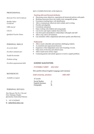 PROFESSIONAL
Relevant First Aid Certificate
Healthy Safety
Certificate
CRB cleared
CELTA
Qualified Teacher Status
PERSONAL SKILLS
An eye for detail
Excellent communicator
Tactful & articulate
Problem solving
Excellent organisational skills
REFERENCES
Available on request.
PERSONAL DETAILS
Niaz Hussain Flat No. 8 Second
Floor Shahique Heights
Qasimabad, Hyderabad Pakistan
T: +92 312 8226432
E: nizburfat@yahoo.com
KEY COMPETENCIES AND SKILLS
Teaching skills and Personal attributes
 Discussing course objectives, expectations & homework policies with pupils.
 Breaking classrooms down into smaller more manageable groups.
 Focusing on teaching basic verb identification.
 Able to communicate effectively both verbally and in writing.
 Flexible and adaptable.
 Considerate and patient.
 Enjoy working with children and young people.
 Can involve and inspire students from all levels.
 Can form quick and productive relationships with pupils and staff.
 Able to stay calm in all situations.
 Can assimilate within a department and school quickly and effectively.
Professional
 Able to teach vulnerable and sometimes challenging students.
 A committed and organised professional.
 Experience of the independent sector and of teaching A levels.
 Fully aware of diversity and cultural issues.
 Able to teach across all key stages.
 Contacting parents and outside agencies to resolve a pupils problems.
ACADEMIC QUALIFICATIONS
ITI ISTANBUL TURKEY 2012-2012
MA and BA (Hons) English Language and Literature
Sindh University, Jamshoro 1993-1997
A’Levels:
Social Studies A
English literature C
Geography B
 