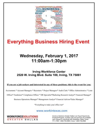 Everything Business Hiring Event
Wednesday, February 1, 2017
11:00am-1:30pm
Irving Workforce Center
2520 W. Irving Blvd. Suite 100, Irving, TX 75061
If you are a job seekers and interested in any of these positions; this is the event for you:
Accountants * Account Managers * Recruiters * Project Managers* Audit Clerk * Office Administrative * Loan
Officer* Fundraiser* Compliance Officer * HR Specialist*Marketing Research Analyst* Financial Manager*
Business Operations Manager* Management Analyst* Financial Advisor*Sales Manager*
*Everything to make your office run*
www.workintexas.com
Workforce Solutions Greater Dallas is an Equal Opportunity
Employer/Program. Auxiliary aids and services are available
upon request to individuals with disabilities. Relay Texas:
711 | TDD: 1-800-735-2989 | Voice: 1-800-735-2988
 
