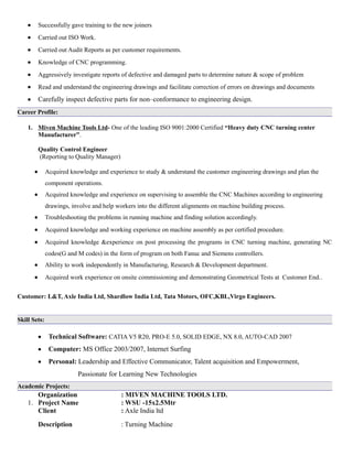 • Successfully gave training to the new joiners
• Carried out ISO Work.
• Carried out Audit Reports as per customer requirements.
• Knowledge of CNC programming.
• Aggressively investigate reports of defective and damaged parts to determine nature & scope of problem
• Read and understand the engineering drawings and facilitate correction of errors on drawings and documents
• Carefully inspect defective parts for non–conformance to engineering design.
Career Profile:
1. Miven Machine Tools Ltd- One of the leading ISO 9001:2000 Certified “Heavy duty CNC turning center
Manufacturer”.
Quality Control Engineer
(Reporting to Quality Manager)
• Acquired knowledge and experience to study & understand the customer engineering drawings and plan the
component operations.
• Acquired knowledge and experience on supervising to assemble the CNC Machines according to engineering
drawings, involve and help workers into the different alignments on machine building process.
• Troubleshooting the problems in running machine and finding solution accordingly.
• Acquired knowledge and working experience on machine assembly as per certified procedure.
• Acquired knowledge &experience on post processing the programs in CNC turning machine, generating NC
codes(G and M codes) in the form of program on both Fanuc and Siemens controllers.
• Ability to work independently in Manufacturing, Research & Development department.
• Acquired work experience on onsite commissioning and demonstrating Geometrical Tests at Customer End..
Customer: L&T, Axle India Ltd, Shardlow India Ltd, Tata Motors, OFC,KBL,Virgo Engineers.
Skill Sets:
• Technical Software: CATIA V5 R20, PRO-E 5.0, SOLID EDGE, NX 8.0, AUTO-CAD 2007
• Computer: MS Office 2003/2007, Internet Surfing
• Personal: Leadership and Effective Communicator, Talent acquisition and Empowerment,
Passionate for Learning New Technologies
Academic Projects:
Organization : MIVEN MACHINE TOOLS LTD.
1. Project Name : WSU -15x2.5Mtr
Client : Axle India ltd
Description : Turning Machine
 