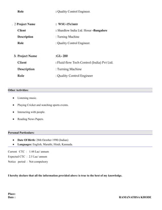 Role : Quality Control Engineer.
. 2 Project Name : WSU-15x1mtr
Client : Shardlow India Ltd. Hosur -Bangalore
Description : Turning Machine
Role : Quality Control Engineer.
3. Project Name :GL- 200
Client : Fluid flow Tech Control (India) Pvt Ltd.
Description : Turning Machine
Role : Quality Control Engineer
Other Activities:
• Listening music.
• Playing Cricket and watching sports events.
• Interacting with people.
• Reading News Papers.
Personal Particulars:
• Date Of Birth: 28th October 1990 (Indian)
• Languages: English, Marathi, Hindi, Kannada.
Current CTC : 1.44 Lac/ annum
Expected CTC : 2.5 Lac/ annum
Notice period : Not compulsory
I hereby declare that all the information provided above is true to the best of my knowledge.
Place:
Date : RAMANATHSA KHODE
 