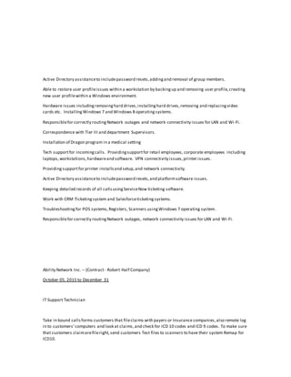 Active Directory assistanceto includepassword resets,addingand removal of group members.
Able to restore user profileissues within a workstation by backingup and removing user profile,creating
new user profilewithin a Windows environment.
Hardware issues includingremovinghard drives,installinghard drives,removing and replacingvideo
cards etc. InstallingWindows 7 and Windows 8 operatingsystems.
Responsiblefor correctly routingNetwork outages and network connectivity issues for LAN and Wi-Fi.
Correspondence with Tier III and department Supervisors.
Installation of Dragon program in a medical setting
Tech supportfor incomingcalls. Providingsupportfor retail employees, corporate employees including
laptops,workstations,hardwareand software. VPN connectivity issues,printer issues.
Providingsupportfor printer installsand setup,and network connectivity.
Active Directory assistanceto includepassword resets,and platformsoftware issues.
Keeping detailed records of all callsusingServiceNow ticketing software.
Work with CRM Ticketingsystem and Salesforceticketingsystems.
Troubleshootingfor POS systems,Registers, Scanners usingWindows 7 operating system.
Responsiblefor correctly routingNetwork outages, network connectivity issues for LAN and Wi-Fi.
Ability Network Inc. – (Contract- Robert Half Company)
October 05, 2015 to December 31
IT Support Technician
Take in bound callsforms customers that fileclaims with payers or Insurance companies,also remote log
in to customers’computers and look at claims,and check for ICD 10 codes and ICD 9 codes. To make sure
that customers claimarefileright,send customers Test files to scanners to have their system Remap for
ICD10.
 