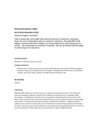 Threat Security (Contract – Modis)
July 15, 2015 to September 14, 2015
Consumer Support Technician
Take in bound calls and trouble Vipre Internet Security on customers’ computers,
check win sock and download viper on customers’ computers, Microsoft Office 365
helping customers with Word, Outlook, by running 360 security check doing scan for
viruses. Do remote login on customers’ computer, Also set up internet and web pages
via remote log in for customers.
Ceridian (Contract)
November 17 2014 thru January 15, 2015
IT Support Technician
My duties were to take incomingcalls asa payroll specialistand assistthem with different programs
likepayroll web, payroll latitudeand taxes and wages, Knowledge Base, CESA and we also used Blue-
Pumpkin, word, Excel, Help customer set up MS Outlook and Remote login.
Go to It Group
10/2014
It Technician
Upgraded IBM software on all Telxon’s guns,cash registers and laptops and servers in the Tampa bay
area,also reimagecash registers,and fix printers.Making sureoutlook was on all computers Check
missingkeys on all keyboards,verify devicehas all peripherals attached to preform pricecheck. Verify
device names and location per instruction Re-label if necessary.Verify if signaturepad has rotatingimage
and customer linedisplay sayswelcometo best buy, Test Monitors and Mouse. I updated windows 7
software on all scannersin stores madesure all printer were onlineand workingproperly print test page
on printer. I went bay a specification sheetthat I had to download a Holiday Health Check FY15, then print
out the scopecheck list.Then after every task I would have to report to IBM DOC Station.
 