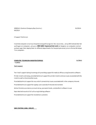 VEREDUS (Contract Company Bay CareInc.) 01/2014-
04/2014
It Support Technician
Installed computers atvarious hospitalsalongwith programs.Run secure doc., set up MS Outlook And Set
up Dragon on computers ,set up so IBM 6262 impactprinter and set Vergence on computers and set
up Auto Login then deploy them to different departments for hospital personnel,also re-formatWindows
7 on computers.
COMPUTER TECHNICIAN-KNIGHTENTERPRISE 11/2011
– 5/2012
Tech Support
Tier II tech support taking incomingcallsprovidingsupportfor medical offices usingConcentra software
Printer installsand setup,provided technical supportfor printer installs and any issues associated with the
install as well as functionality issues.
Provided technical supportfor any and all connectivity issues associated with in the company Intranet.
Provided technical supportfor Laptop users outsideof Intranet environment.
Active Directory assistance,accountsetup, password resets, and platform software issues
Kept detailed records of all callsusingticketingsoftware
Provided technical supportfor residential customers
SMX STAFFING (JABIL CIRCUIT)
 