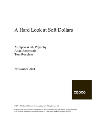 A Hard Look at Soft Dollars
A Capco White Paper by
Allan Rosenstein
Tom Roughan
November 2004
© 2004- The Capital Markets Company (Capco) - All rights reserved.
Reproduction or disclosure of third parties of this document or any part thereof, is only permitted
with the prior and express written permission of The Capital Markets Company (Capco).
 
