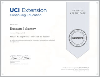MAY 25, 2015
Rustam Islamov
Project Management: The Basics for Success
an online non-credit course authorized by University of California, Irvine and offered
through Coursera
has successfully completed
Rob Stone, PMP, M.Ed.
Instructor
University of California, Irvine Extension
Verify at coursera.org/verify/MZ5MHZMWC3R6
Coursera has confirmed the identity of this individual and
their participation in the course.
 