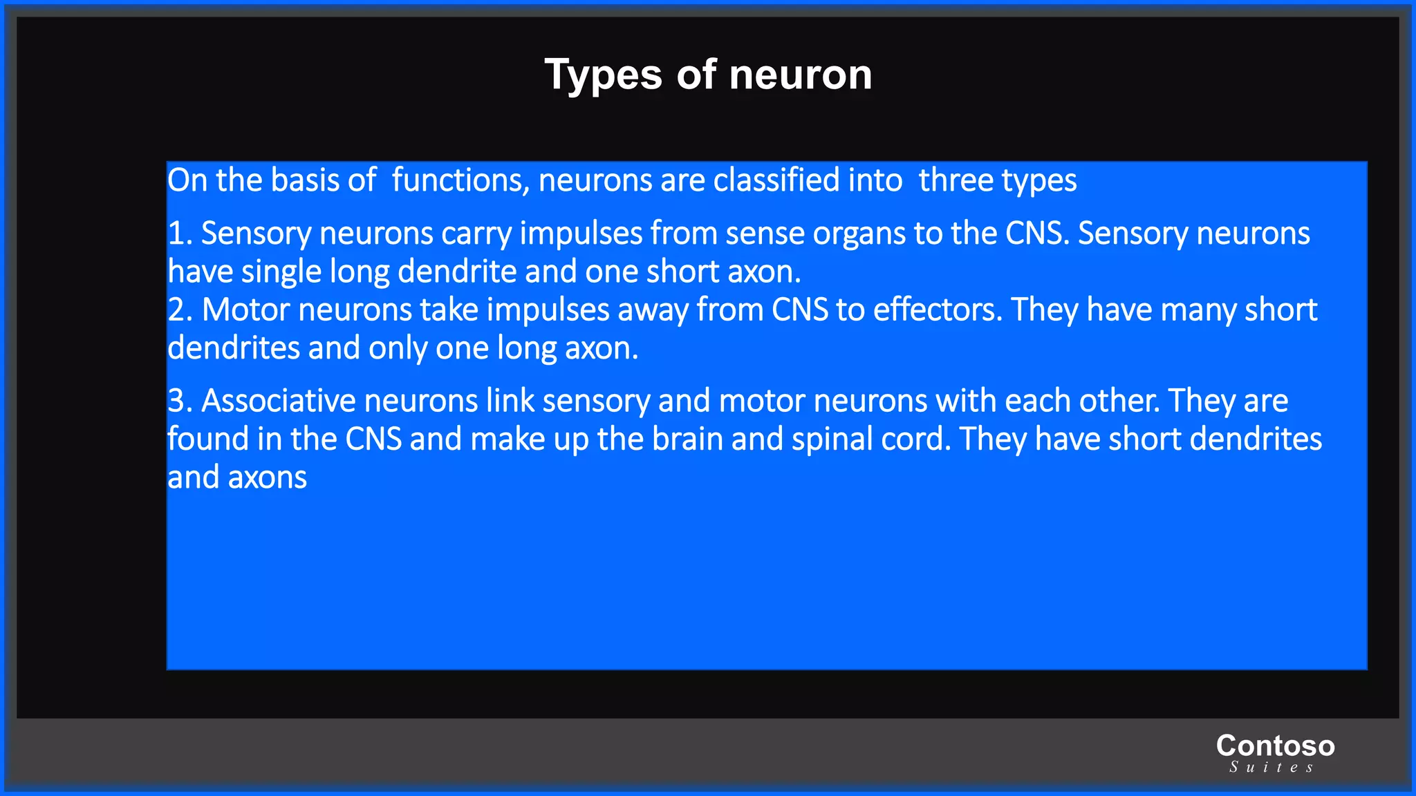 Contoso
S u i t e s
Types of neuron
On the basis of functions, neurons are classified into three types
1. Sensory neurons carry impulses from sense organs to the CNS. Sensory neurons
have single long dendrite and one short axon.
2. Motor neurons take impulses away from CNS to effectors. They have many short
dendrites and only one long axon.
3. Associative neurons link sensory and motor neurons with each other. They are
found in the CNS and make up the brain and spinal cord. They have short dendrites
and axons
 