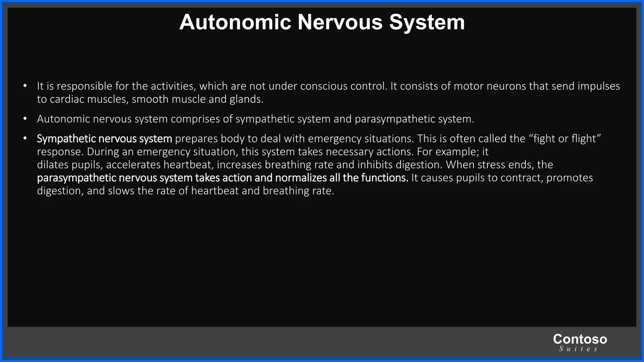 Contoso
S u i t e s
Autonomic Nervous System
• It is responsible for the activities, which are not under conscious control. It consists of motor neurons that send impulses
to cardiac muscles, smooth muscle and glands.
• Autonomic nervous system comprises of sympathetic system and parasympathetic system.
• Sympathetic nervous system prepares body to deal with emergency situations. This is often called the “fight or ﬂight”
response. During an emergency situation, this system takes necessary actions. For example; it
dilates pupils, accelerates heartbeat, increases breathing rate and inhibits digestion. When stress ends, the
parasympathetic nervous system takes action and normalizes all the functions. It causes pupils to contract, promotes
digestion, and slows the rate of heartbeat and breathing rate.
 