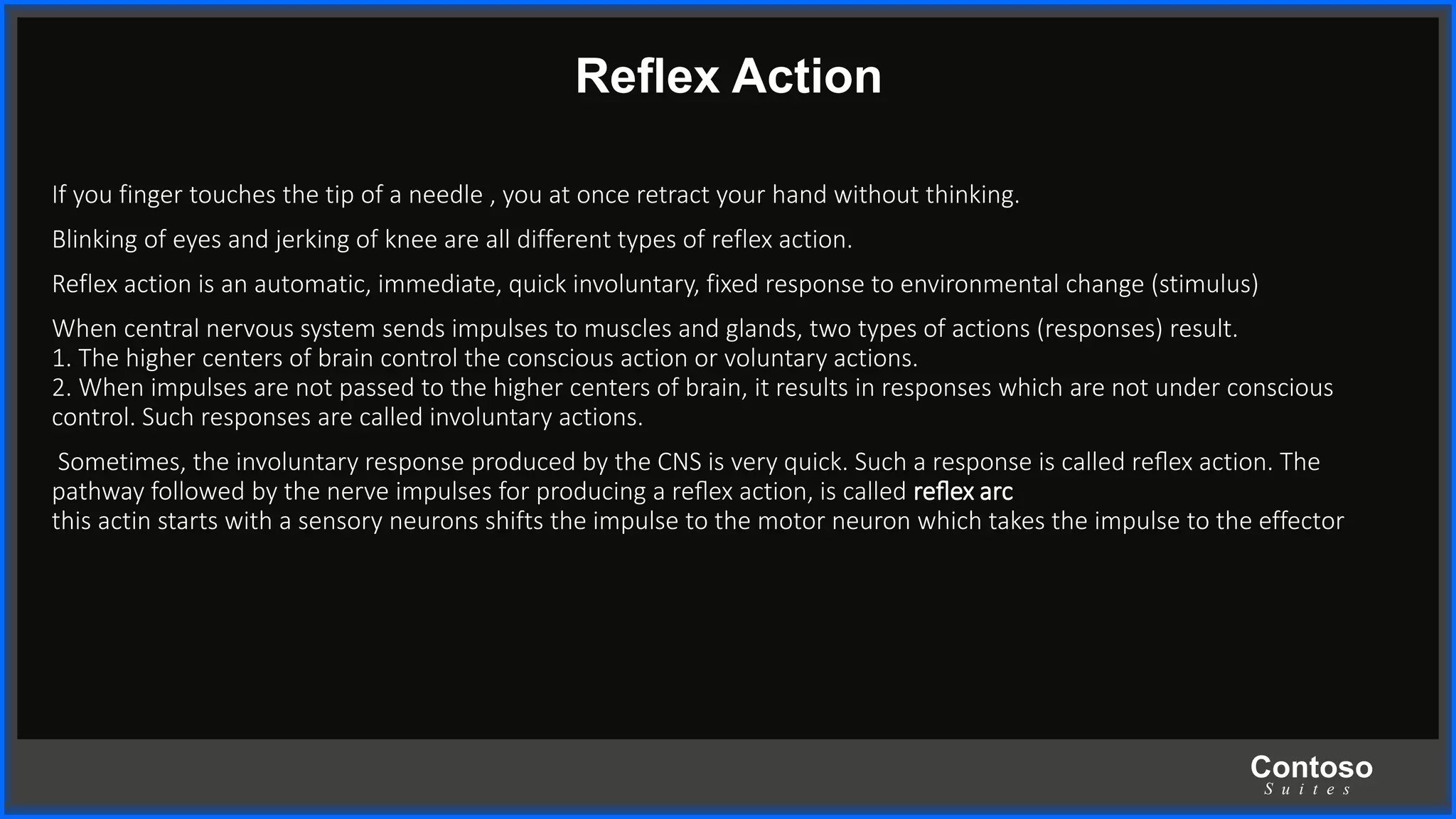 Contoso
S u i t e s
Reﬂex Action
If you finger touches the tip of a needle , you at once retract your hand without thinking.
Blinking of eyes and jerking of knee are all different types of reflex action.
Reflex action is an automatic, immediate, quick involuntary, fixed response to environmental change (stimulus)
When central nervous system sends impulses to muscles and glands, two types of actions (responses) result.
1. The higher centers of brain control the conscious action or voluntary actions.
2. When impulses are not passed to the higher centers of brain, it results in responses which are not under conscious
control. Such responses are called involuntary actions.
Sometimes, the involuntary response produced by the CNS is very quick. Such a response is called reﬂex action. The
pathway followed by the nerve impulses for producing a reﬂex action, is called reﬂex arc
this actin starts with a sensory neurons shifts the impulse to the motor neuron which takes the impulse to the effector
 