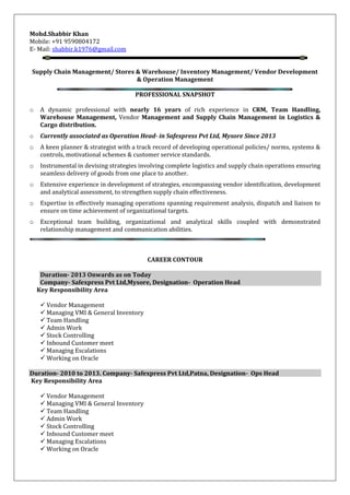 Mohd.Shabbir Khan
Mobile: +91 9590804172
E- Mail: shabbir.k1976@gmail.com
Supply Chain Management/ Stores & Warehouse/ Inventory Management/ Vendor Development
& Operation Management
PROFESSIONAL SNAPSHOT
o A dynamic professional with nearly 16 years of rich experience in CRM, Team Handling,
Warehouse Management, Vendor Management and Supply Chain Management in Logistics &
Cargo distribution.
o Currently associated as Operation Head- in Safexpress Pvt Ltd, Mysore Since 2013
o A keen planner & strategist with a track record of developing operational policies/ norms, systems &
controls, motivational schemes & customer service standards.
o Instrumental in devising strategies involving complete logistics and supply chain operations ensuring
seamless delivery of goods from one place to another.
o Extensive experience in development of strategies, encompassing vendor identification, development
and analytical assessment, to strengthen supply chain effectiveness.
o Expertise in effectively managing operations spanning requirement analysis, dispatch and liaison to
ensure on time achievement of organizational targets.
o Exceptional team building, organizational and analytical skills coupled with demonstrated
relationship management and communication abilities.
CAREER CONTOUR
Duration- 2013 Onwards as on Today
Company- Safexpress Pvt Ltd,Mysore, Designation- Operation Head
Key Responsibility Area
 Vendor Management
 Managing VMI & General Inventory
 Team Handling
 Admin Work
 Stock Controlling
 Inbound Customer meet
 Managing Escalations
 Working on Oracle
Duration- 2010 to 2013. Company- Safexpress Pvt Ltd,Patna, Designation- Ops Head
Key Responsibility Area
 Vendor Management
 Managing VMI & General Inventory
 Team Handling
 Admin Work
 Stock Controlling
 Inbound Customer meet
 Managing Escalations
 Working on Oracle
 