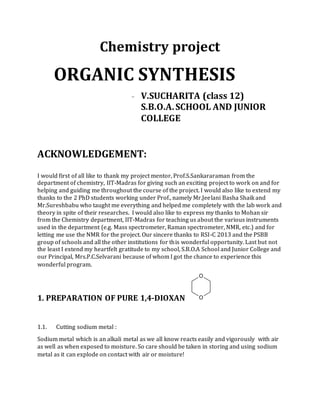 Chemistry project
ORGANIC SYNTHESIS
- V.SUCHARITA (class 12)
S.B.O.A.SCHOOL AND JUNIOR
COLLEGE
ACKNOWLEDGEMENT:
I would first of all like to thank my project mentor, Prof.S.Sankararaman from the
department of chemistry, IIT-Madras for giving such an exciting project to work on and for
helping and guiding me throughout the course of the project. I would also like to extend my
thanks to the 2 PhD students working under Prof., namely Mr.Jeelani Basha Shaik and
Mr.Sureshbabu who taught me everything and helped me completely with the lab work and
theory in spite of their researches. I would also like to express my thanks to Mohan sir
from the Chemistry department, IIT-Madras for teaching us about the various instruments
used in the department (e.g. Mass spectrometer, Raman spectrometer, NMR, etc.) and for
letting me use the NMR for the project. Our sincere thanks to RSI-C 2013 and the PSBB
group of schools and all the other institutions for this wonderful opportunity. Last but not
the least I extend my heartfelt gratitude to my school, S.B.O.A School and Junior College and
our Principal, Mrs.P.C.Selvarani because of whom I got the chance to experience this
wonderful program.
1. PREPARATION OF PURE 1,4-DIOXAN
O
O
1.1. Cutting sodium metal :
Sodium metal which is an alkali metal as we all know reacts easily and vigorously with air
as well as when exposed to moisture. So care should be taken in storing and using sodium
metal as it can explode on contact with air or moisture!
 
