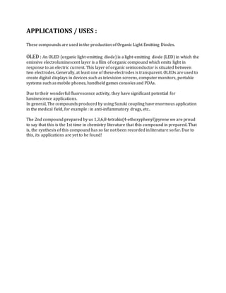 APPLICATIONS / USES :
These compounds are used in the production of Organic Light Emitting Diodes.
OLED : An OLED (organic light-emitting diode) is a light-emitting diode (LED) in which the
emissive electroluminescent layer is a film of organic compound which emits light in
response to an electric current. This layer of organic semiconductor is situated between
two electrodes. Generally, at least one of these electrodes is transparent. OLEDs are used to
create digital displays in devices such as television screens, computer monitors, portable
systems such as mobile phones, handheld games consoles and PDAs.
Due to their wonderful fluorescence activity, they have significant potential for
luminescence applications.
In general, The compounds produced by using Suzuki coupling have enormous application
in the medical field, for example : in anti-inflammatory drugs, etc..
The 2nd compound prepared by us 1,3,6,8-tetrakis(4-ethoxyphenyl)pyrene we are proud
to say that this is the 1st time in chemistry literature that this compound in prepared. That
is, the synthesis of this compound has so far not been recorded in literature so far. Due to
this, its applications are yet to be found!
 