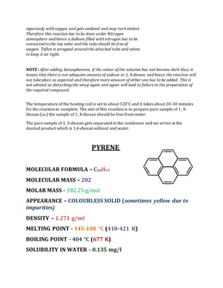 vigorously with oxygen and gets oxidized and may turn violent.
Therefore this reaction has to be done under Nitrogen
atmosphere and hence a balloon filled with nitrogen has to be
connected to the top valve and the tube should be free of
oxygen. Teflon is wrapped around the attached tube and valves
to keep it air tight.
NOTE : After adding benzophenone, if the colour of the solution has not become dark blue; it
means that there is not adequate amount of sodium or 1, 4-dioxan and hence the reaction will
not take place as expected and therefore more amount of either one has to be added. This is
not advised as disturbing the setup again and again will lead to failure in the preparation of
the required compound.
The temperature of the heating coil is set to about 120˚C and it takes about 20-30 minutes
for the reaction to complete. The aim of this reaction is to prepare pure sample of 1, 4-
dioxan (i.e.) the sample of 1, 4-dioxan should be free from water.
The pure sample of 1, 3-dioxan gets separated in the condenser and we arrive at the
desired product which is 1,4-dioxan without and water.
PYRENE
MOLECULAR FORMULA – C16H10
MOLECULAR MASS – 202
MOLAR MASS - 202.25 g/mol
APPEARANCE – COLOURLESS SOLID (sometimes yellow due to
impurities)
DENSITY – 1.271 g/ml
MELTING POINT - 145-148 °C (418-421 K)
BOILING POINT - 404 °C (677 K)
SOLUBILITY IN WATER - 0.135 mg/l
 