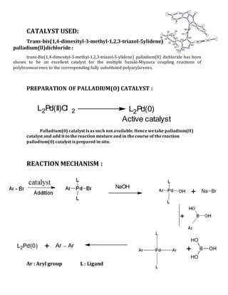 CATALYST USED:
Trans-bis(1,4-dimesityl-3-methyl-1,2,3-triazol-5ylidene)
palladium(ll)dichloride :
trans-Bis(1,4-dimesityl-3-methyl-1,2,3-triazol-5-ylidene) palladium(II) dichloride has been
shown to be an excellent catalyst for the multiple Suzuki-Miyaura coupling reactions of
polybromoarenes to the corresponding fully substituted polyarylarenes.
PREPARATION OF PALLADIUM(O) CATALYST :
Palladium(0) catalyst is as such not available. Hence we take palladium(II)
catalyst and add it to the reaction mixture and in the course of the reaction
palladium(0) catalyst is prepared in situ.
REACTION MECHANISM :
Ar : Aryl group L : Ligand
NaOH
+
+ B OH
OH
OH
Ar Ar+L2Pd(0)
+ Na Br
L2Pd(II)Cl 2 L2Pd(0)
Active catalyst
 