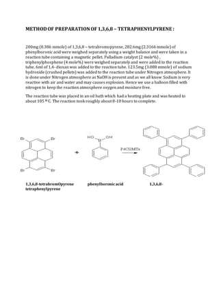 METHODOF PREPARATION OF1,3,6,8 – TETRAPHENYLPYRENE :
200mg (0.386 mmole) of 1,3,6,8 – tetrabromopyrene, 282.6mg (2.3166 mmole) of
phenylboronic acid were weighed separately using a weight balance and were taken in a
reaction tube containing a magnetic pellet. Palladium catalyst (2 mole%) ,
triphenylphosphene (4 mole%) were weighed separately and were added to the reaction
tube. 6ml of 1,4- dioxan was added to the reaction tube. 123.5mg (3.088 mmole) of sodium
hydroxide (crushed pellets) was added to the reaction tube under Nitrogen atmosphere. It
is done under Nitrogen atmosphere as NaOH is present and as we all know Sodium is very
reactive with air and water and may causes explosion. Hence we use a balloon filled with
nitrogen to keep the reaction atmosphere oxygen and moisture free.
The reaction tube was placed in an oil bath which had a heating plate and was heated to
about 105 O C. The reaction took roughly about 8-10 hours to complete.
1,3,6,8-tetrabromOpyrene phenylboronicacid 1,3,6,8-
tetraphenylpyrene
 