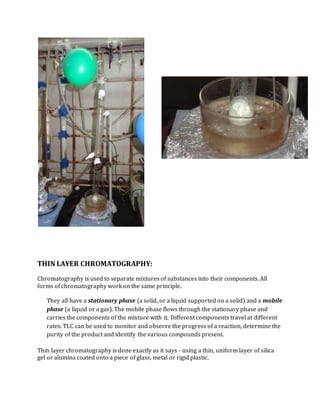 THIN LAYER CHROMATOGRAPHY:
Chromatography is used to separate mixtures of substances into their components. All
forms of chromatography work on the same principle.
They all have a stationary phase (a solid, or a liquid supported on a solid) and a mobile
phase (a liquid or a gas). The mobile phase flows through the stationary phase and
carries the components of the mixture with it. Different components travel at different
rates. TLC can be used to monitor and observe the progress of a reaction, determine the
purity of the product and identify the various compounds present.
Thin layer chromatography is done exactly as it says - using a thin, uniform layer of silica
gel or alumina coated onto a piece of glass, metal or rigid plastic.
 