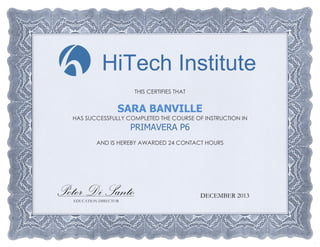 THIS CERTIFIES THAT
SARA BANVILLE
HAS SUCCESSFULLY COMPLETED THE COURSE OF INSTRUCTION IN
PRIMAVERA P6
AND IS HEREBY AWARDED 24 CONTACT HOURS
EDUCATION DIRECTOR
DECEMBER 2013
HiTech Institute
Peter Di Santo
 